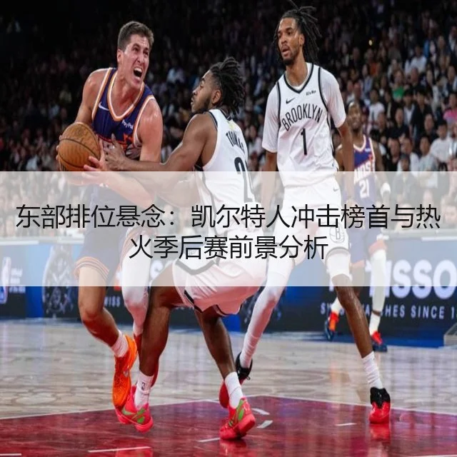 东部排位悬念：凯尔特人冲击榜首与热火季后赛前景分析