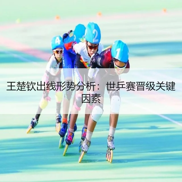 王楚钦出线形势分析：世乒赛晋级关键因素
