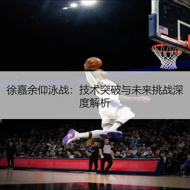 徐嘉余仰泳战：技术突破与未来挑战深度解析 | WorldCupChina